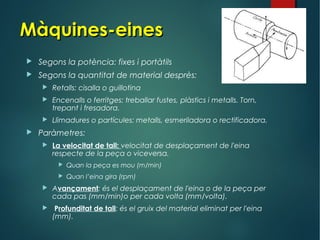 Màquines-einesMàquines-eines
 Segons la potència: fixes i portàtils
 Segons la quantitat de material desprès:
 Retalls: cisalla o guillotina
 Encenalls o ferritges: treballar fustes, plàstics i metalls. Torn,
trepant i fresadora.
 Llimadures o partícules: metalls, esmeriladora o rectificadora.
 Paràmetres:
 La velocitat de tall: velocitat de desplaçament de l'eina
respecte de la peça o viceversa.
 Quan la peça es mou (m/min)
 Quan l’eina gira (rpm)
 Avançament: és el desplaçament de l'eina o de la peça per
cada pas (mm/min)o per cada volta (mm/volta).
 Profunditat de tall: és el gruix del material eliminat per l'eina
(mm).
 