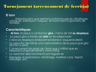 Tornejament (arrencament de ferritja)Tornejament (arrencament de ferritja)
El tornEl torn
Màquina eina que permet conformar peces cilíndriques,
còniques, esfèriques i rosques. Té instal·lada la gavineta de
tornejar.
Característiques
 Al torn, la peça a conformar gira, i l’eina de tall es desplaça.
 La peça gira a travès del plat on és subjectada
 L’eina es desplaça endavant-endarrera i esquerra-dreta
 La velocitat del tall és una característica de la peça que gira
(m/min o rpm)
 L’avançament és propi de l’eina que s’utilitza que es
desplaça longitudinalment (mm/volta)
 La velocitat dels moviments pot regular-se
 Exemples d’operacions: cilindratge, realitzar cons, trepat,
roscatge, etc.
 