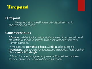 TrepantTrepant
El trepant
Màquina eina destinada principalment a la
realització de forats
Característiques
* Broca: subjectada pel portabroques, fa un moviment
de rotació sobre la peça. Dóna la velocitat de tall i
l’avançament.
* Poden ser portàtils o fixos. Els fixos disposen de
mordassa, per subjectar la peça a treballar, i de control
de la velocitat de gir.
* Si en lloc de broques es posen altres eines, poden
roscar, refrentar o aixamfranar els forats.
 
