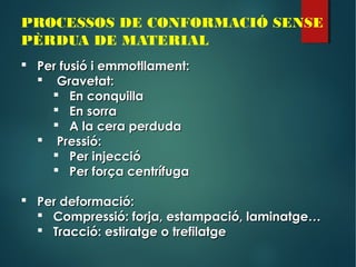 PROCESSOS DE CONFORMACIÓ SENSE
PÈRDUA DE MATERIAL
 Per fusió i emmotllament:Per fusió i emmotllament:
 Gravetat:Gravetat:
 En conquillaEn conquilla
 En sorraEn sorra
 A la cera perdudaA la cera perduda
 Pressió:Pressió:
 Per injeccióPer injecció
 Per força centrífugaPer força centrífuga
 Per deformació:Per deformació:
 Compressió: forja, estampació, laminatge…Compressió: forja, estampació, laminatge…
 Tracció: estiratge o trefilatgeTracció: estiratge o trefilatge
 