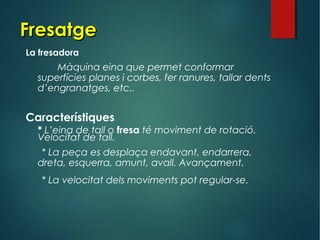 FresatgeFresatge
La fresadora
Màquina eina que permet conformar
superfícies planes i corbes, fer ranures, tallar dents
d’engranatges, etc..
Característiques
* L’eina de tall o fresa té moviment de rotació.
Velocitat de tall.
* La peça es desplaça endavant, endarrera,
dreta, esquerra, amunt, avall. Avançament.
* La velocitat dels moviments pot regular-se.
 