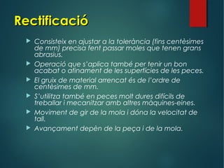 RectificacióRectificació
 Consisteix en ajustar a la tolerància (fins centèsimes
de mm) precisa fent passar moles que tenen grans
abrasius.
 Operació que s’aplica també per tenir un bon
acabat o afinament de les superfícies de les peces.
 El gruix de material arrencat és de l’ordre de
centèsimes de mm.
 S’utilitza també en peces molt dures difícils de
treballar i mecanitzar amb altres màquines-eines.
 Moviment de gir de la mola i dóna la velocitat de
tall.
 Avançament depèn de la peça i de la mola.
 