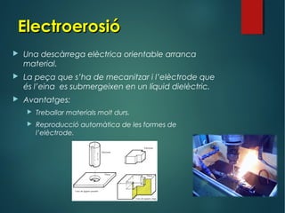 ElectroerosióElectroerosió
 Una descàrrega elèctrica orientable arranca
material.
 La peça que s’ha de mecanitzar i l’elèctrode que
és l’eina es submergeixen en un líquid dielèctric.
 Avantatges:
 Treballar materials molt durs.
 Reproducció automàtica de les formes de
l’elèctrode.
 
