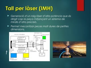 Tall per làser (IMH)Tall per làser (IMH)
t
 Generació d’un raig làser d’alta potència que és
dirigit cap la peça mitjançant un sistema de
miralls d’alta precisió.
 Permet mecanitzar peces molt dures de petites
dimensions.
 
