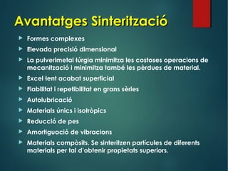 Avantatges SinteritzacióAvantatges Sinterització
 Formes complexes
 Elevada precisió dimensional
 La pulverimetal·lúrgia minimitza les costoses operacions de
mecanització i minimitza també les pèrdues de material.
 Excel·lent acabat superficial
 Fiabilitat i repetibilitat en grans sèries
 Autolubricació
 Materials únics i isotròpics
 Reducció de pes
 Amortiguació de vibracions
 Materials compòsits. Se sinteritzen partícules de diferents
materials per tal d’obtenir propietats superiors.
 