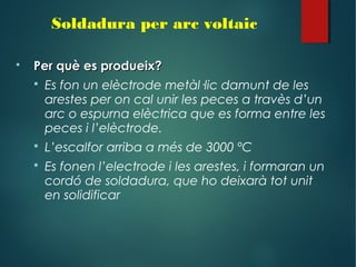 Soldadura per arc voltaic
 Per què es produeix?Per què es produeix?
 Es fon un elèctrode metàl·lic damunt de les
arestes per on cal unir les peces a travès d’un
arc o espurna elèctrica que es forma entre les
peces i l’elèctrode.
 L’escalfor arriba a més de 3000 ºC
 Es fonen l’electrode i les arestes, i formaran un
cordó de soldadura, que ho deixarà tot unit
en solidificar
 