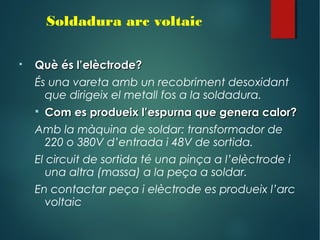  Què és l’elèctrode?Què és l’elèctrode?
És una vareta amb un recobriment desoxidant
que dirigeix el metall fos a la soldadura.
 Com es produeix l’espurna que genera calor?Com es produeix l’espurna que genera calor?
Amb la màquina de soldar: transformador de
220 o 380V d’entrada i 48V de sortida.
El circuit de sortida té una pinça a l’elèctrode i
una altra (massa) a la peça a soldar.
En contactar peça i elèctrode es produeix l’arc
voltaic
Soldadura arc voltaic
 