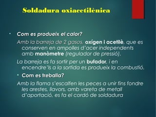  Com es produeix el calor?Com es produeix el calor?
Amb la barreja de 2 gasos,Amb la barreja de 2 gasos, oxígen i acetilè, que es
conserven en ampolles d’acer independents
amb manòmetre (regulador de pressió).
La barreja es fa sortir per un bufador, i en
encendre’ls a la sortida es produeix la combustió.
 Com es treballa?Com es treballa?
Amb la flama s’escalfen les peces a unir fins fondre
les arestes, llavors, amb vareta de metall
d’aportació, es fa el cordó de soldadura
Soldadura oxiacetilènica
 