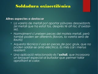 Altres aspectes a destacarAltres aspectes a destacar
 La vareta de metall pot aportar pòlvores desoxidants
(el metall que ha estat fos, després té alt risc d’oxidar-
se).
 Normalment s’uneixen peces del mateix metall, però
també poden ser diferents (llavors, la vareta serà de
llautó)
 Aquesta tècnica s’usa en peces de poc gruix, que no
poden soldar-se amb elèctrica. És més car i menys
resistent.
 Una aplicació relacionada és l’oxitall, que incorpora
un broquet especial al bufador que permet tallar
aprofitant el calor.
Soldadura oxiacetilènica
 