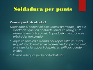  Com es produeix el calor?Com es produeix el calor?
Mitjançant el corrent elèctric (com l’arc voltaic), amb 2
elèctrodes que fan contacte tenint entremig els 2
elements metàl·lics a unir. Es produeix calor quan els
elèctrodes fan pressió.
 Aquesta tècnica és usada per xapes estretes. Es va
sequint tota la unió entre planxes i es fan punts d’unió,
on s’han fos les xapes i després, en solificar, queden
unides.
 És molt adequat pel treball robotitzat
Soldadura per punts
 