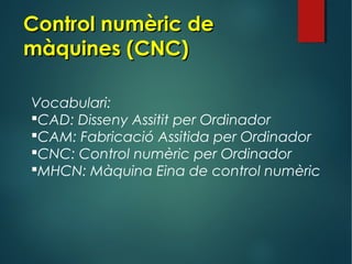 Control numèric deControl numèric de
màquines (CNC)màquines (CNC)
Vocabulari:
CAD: Disseny Assitit per Ordinador
CAM: Fabricació Assitida per Ordinador
CNC: Control numèric per Ordinador
MHCN: Màquina Eina de control numèric
 