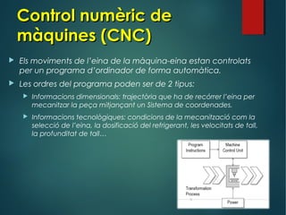  Els moviments de l’eina de la màquina-eina estan controlats
per un programa d’ordinador de forma automàtica.
 Les ordres del programa poden ser de 2 tipus:
 Informacions dimensionals: trajectòria que ha de recórrer l’eina per
mecanitzar la peça mitjançant un Sistema de coordenades.
 Informacions tecnològiques: condicions de la mecanització com la
selecció de l’eina, la dosificació del refrigerant, les velocitats de tall,
la profunditat de tall…
Control numèric deControl numèric de
màquines (CNC)màquines (CNC)
 