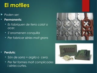 El motllesEl motlles
 Poden ser:
 Permanents:
 Es fabriquen de ferro colat o
acer.
 S’anomenen conquilla
 Per fabricar sèries molt grans
 Perduts:
 Són de sorra + argila o cera.
 Per fer formes molt complicades
i sèries curtes.
 