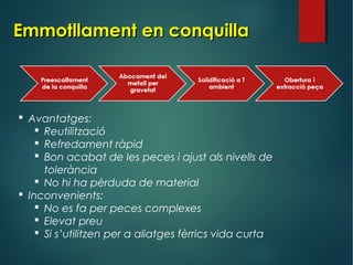 Emmotllament en conquillaEmmotllament en conquilla
 Avantatges:
 Reutilització
 Refredament ràpid
 Bon acabat de les peces i ajust als nivells de
tolerància
 No hi ha pèrduda de material
 Inconvenients:
 No es fa per peces complexes
 Elevat preu
 Si s’utilitzen per a aliatges fèrrics vida curta
 