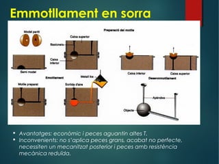 Emmotllament en sorra
 Avantatges: econòmic i peces aguantin altes T.
 Inconvenients: no s’aplica peces grans, acabat no perfecte,
necessiten un mecanitzat posterior i peces amb resistència
mecànica reduïda.
 