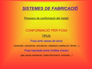 SISTEMES DE FABRICACIÓ

          Procesos de conformació del metall:



           CONFORMACIÓ PER FOSA
                            TIPUS:
                Fosa amb caixes de sorra
(exemple: campanes, escultures, radiadors calefacció, fanals...)

          Fosa injectada (amb motlles d’acer)
      (per peces resistents: rodes ferrocarril, coixinets...)
 