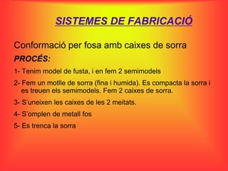SISTEMES DE FABRICACIÓ

Conformació per fosa amb caixes de sorra
PROCÉS:
1- Tenim model de fusta, i en fem 2 semimodels
2- Fem un motlle de sorra (fina i humida). Es compacta la sorra i
   es treuen els semimodels. Fem 2 caixes de sorra.
3- S’uneixen les caixes de les 2 meitats.
4- S’omplen de metall fos
5- Es trenca la sorra
 