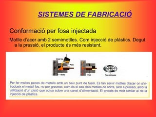 SISTEMES DE FABRICACIÓ

Conformació per fosa injectada
Motlle d’acer amb 2 semimotlles. Com injecció de plàstics. Degut
 a la pressió, el producte és més resistent.
 