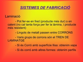 SISTEMES DE FABRICACIÓ

Laminació
       - Pot fer-se en fred (producte més dur) o en
 calent (no cal tanta força per fer la làmina, i producte
 més resistent)
       - Lingots de metall passen entre CORRONS
     - Varis grups de corrons són el TREN DE
 LAMINATGE
       - Si és Corró amb superfície llisa: obtenim xapa
       - Si és corró amb altres formes: obtenim perfils
 