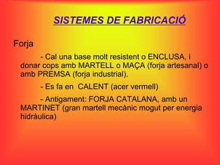 SISTEMES DE FABRICACIÓ

Forja
      - Cal una base molt resistent o ENCLUSA, i
 donar cops amb MARTELL o MAÇA (forja artesanal) o
 amb PREMSA (forja industrial).
        - Es fa en CALENT (acer vermell)
       - Antigament: FORJA CATALANA, amb un
 MARTINET (gran martell mecànic mogut per energia
 hidràulica)
 