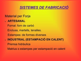 SISTEMES DE FABRICACIÓ

Material per Forja
●   ARTESANAL
    Fornal: forn de carbó
    Enclusa, martells, tenalles.
    Estampes: de formes diverses
●   INDUSTRIAL (ESTAMPACIÓ EN CALENT)
    Premsa hidràulica
    Matrius o estampes per estampació en calent
 