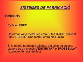 SISTEMES DE FABRICACIÓ

Embotició

-   Es fa en FRED

-   Deformar xapa metàl·lica entre 2 MATRIUS, aplicant
    una PRESSIÓ. Una matriu entra dins l’altra


-   Si la matriu té arestes tallants, pot tallar les peces.
    Llavors és un procés d’ENCUNYAT o TROSSELLAT
    (exemple: fer arandel·les)
 