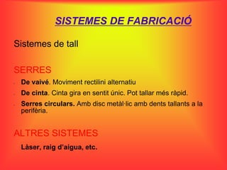 SISTEMES DE FABRICACIÓ

Sistemes de tall

SERRES
-   De vaivé. Moviment rectilini alternatiu
-   De cinta. Cinta gira en sentit únic. Pot tallar més ràpid.
-   Serres circulars. Amb disc metàl·lic amb dents tallants a la
    perifèria.


ALTRES SISTEMES
    Làser, raig d’aigua, etc.
 