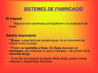 SISTEMES DE FABRICACIÓ

El trepant
     Màquina eina destinada principalment a la realització de
 forats


Detalls importants
 * Broca: subjectada pel portabroques, fa un moviment de
 rotació sobre la peça
 * Poden ser portàtils o fixos. Els fixos disposen de
 mordassa, per subjectar la peça a treballar, i de control de la
 velocitat de gir.
 * Si en lloc de broques es posen altres eines, poden roscar,
 refrentar o aixamfranar els forats.
 