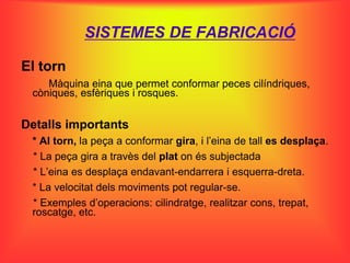 SISTEMES DE FABRICACIÓ

El torn
    Màquina eina que permet conformar peces cilíndriques,
 còniques, esfèriques i rosques.


Detalls importants
 * Al torn, la peça a conformar gira, i l’eina de tall es desplaça.
 * La peça gira a travès del plat on és subjectada
 * L’eina es desplaça endavant-endarrera i esquerra-dreta.
 * La velocitat dels moviments pot regular-se.
 * Exemples d’operacions: cilindratge, realitzar cons, trepat,
 roscatge, etc.
 