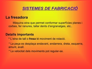 SISTEMES DE FABRICACIÓ

La fresadora
    Màquina eina que permet conformar superfícies planes i
 corbes, fer ranures, tallar dents d’engranatges, etc..


Detalls importants
 * L’eina de tall o fresa té moviment de rotació.
 * La peça es desplaça endavant, endarrera, dreta, esquerra,
 amunt, avall.
 * La velocitat dels moviments pot regular-se.
 