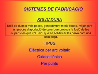 SISTEMES DE FABRICACIÓ

                       SOLDADURA
Unió de dues o més peces, generalment metàl·liques, mitjançant
    un procés d’aportació de calor que provoca la fusió de les
   superfícies que vol unir i que en solidificar les deixa com una
                              sola peça.

                            TIPUS:
                 Elèctrica per arc voltaic
                       Oxiacetilènica
                          Per punts
 