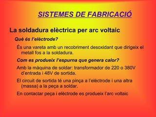 SISTEMES DE FABRICACIÓ

La soldadura elèctrica per arc voltaic
 Què és l’elèctrode?
  És una vareta amb un recobriment desoxidant que dirigeix el
    metall fos a la soldadura.
  Com es produeix l’espurna que genera calor?
  Amb la màquina de soldar: transformador de 220 o 380V
   d’entrada i 48V de sortida.
  El circuit de sortida té una pinça a l’elèctrode i una altra
    (massa) a la peça a soldar.
  En contactar peça i elèctrode es produeix l’arc voltaic
 