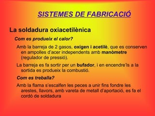 SISTEMES DE FABRICACIÓ

La soldadura oxiacetilènica
 Com es produeix el calor?
  Amb la barreja de 2 gasos, oxígen i acetilè, que es conserven
   en ampolles d’acer independents amb manòmetre
   (regulador de pressió).
  La barreja es fa sortir per un bufador, i en encendre’ls a la
    sortida es produeix la combustió.
  Com es treballa?
  Amb la flama s’escalfen les peces a unir fins fondre les
   arestes, llavors, amb vareta de metall d’aportació, es fa el
   cordó de soldadura
 