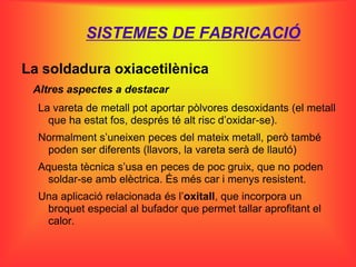 SISTEMES DE FABRICACIÓ

La soldadura oxiacetilènica
 Altres aspectes a destacar
  La vareta de metall pot aportar pòlvores desoxidants (el metall
    que ha estat fos, després té alt risc d’oxidar-se).
  Normalment s’uneixen peces del mateix metall, però també
   poden ser diferents (llavors, la vareta serà de llautó)
  Aquesta tècnica s’usa en peces de poc gruix, que no poden
   soldar-se amb elèctrica. És més car i menys resistent.
  Una aplicació relacionada és l’oxitall, que incorpora un
   broquet especial al bufador que permet tallar aprofitant el
   calor.
 
