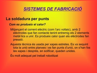 SISTEMES DE FABRICACIÓ

La soldadura per punts
 Com es produeix el calor?
  Mitjançant el corrent elèctric (com l’arc voltaic), amb 2
   elèctrodes que fan contacte tenint entremig els 2 elements
   metàl·lics a unir. Es produeix calor quan els elèctrodes fan
   pressió.
  Aquesta tècnica és usada per xapes estretes. Es va sequint
   tota la unió entre planxes i es fan punts d’unió, on s’han fos
   les xapes i després, en solificar, queden unides.
  És molt adequat pel treball robotitzat
 