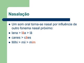 Nasalação






Um som oral torna-se nasal por influência de
outro fonema nasal próximo:
lana > lãa > lã
canes > cães
Mihi > mii > mim

 