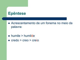Epêntese


Acrescentamento de um fonema no meio da
palavra:



humile > humilde
credo > creo > creio



 