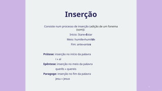 Inserção
Consiste num processo de inserção (adição de um fonema
(som)):
Início: Stare»Estar
Meio: humile»humilde
Fim: ante»antes
Prótese: inserção no início da palavra
i » aí
Epêntese: inserção no meio da palavra
querês » quereis
Paragoge: inserção no fim da palavra
Jesu » Jesus
3
 