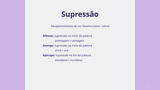 Supressão
Desaparecimento de um fonema (som) - retirar
Aférese: supressão no início da palavra
avantagem » vantagem
Sincope: supressão no meio da palavra
vinrá » virá
Apócope: supressão no fim da palavra
mundanal » mundano
4
 