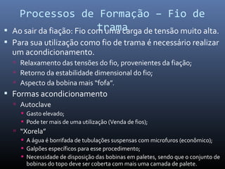  Ao sair da fiação: Fio com uma carga de tensão muito alta.
 Para sua utilização como fio de trama é necessário realizar
um acondicionamento.
 Relaxamento das tensões do fio, provenientes da fiação;
 Retorno da estabilidade dimensional do fio;
 Aspecto da bobina mais “fofa”.
 Formas acondicionamento
 Autoclave
 Gasto elevado;
 Pode ter mais de uma utilização (Venda de fios);
 “Xorela”
 A água é borrifada de tubulações suspensas com microfuros (econômico);
 Galpões específicos para esse procedimento;
 Necessidade de disposição das bobinas em paletes, sendo que o conjunto de
bobinas do topo deve ser coberta com mais uma camada de palete.
Processos de Formação – Fio de
trama
 