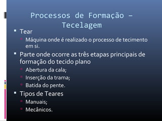 Processos de Formação –
Tecelagem
 Tear
 Máquina onde é realizado o processo de tecimento
em si.
 Parte onde ocorre as três etapas principais de
formação do tecido plano
 Abertura da cala;
 Inserção da trama;
 Batida do pente.
 Tipos de Teares
 Manuais;
 Mecânicos.
 