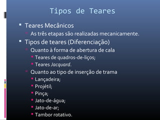 Tipos de Teares
 Teares Mecânicos
 As três etapas são realizadas mecanicamente.
 Tipos de teares (Diferenciação)
 Quanto à forma de abertura de cala
 Teares de quadros-de-liços;
 Teares Jacquard.
 Quanto ao tipo de inserção de trama
 Lançadeira;
 Projétil;
 Pinça;
 Jato-de-água;
 Jato-de-ar;
 Tambor rotativo.
 