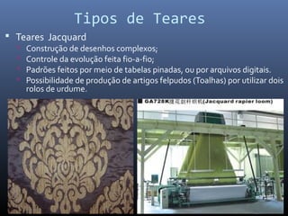 Tipos de Teares
 Teares Jacquard
 Construção de desenhos complexos;
 Controle da evolução feita fio-a-fio;
 Padrões feitos por meio de tabelas pinadas, ou por arquivos digitais.
 Possibilidade de produção de artigos felpudos (Toalhas) por utilizar dois
rolos de urdume.
 