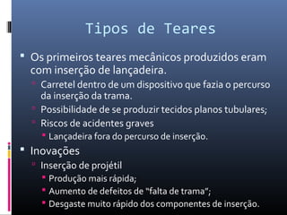 Tipos de Teares
 Os primeiros teares mecânicos produzidos eram
com inserção de lançadeira.
 Carretel dentro de um dispositivo que fazia o percurso
da inserção da trama.
 Possibilidade de se produzir tecidos planos tubulares;
 Riscos de acidentes graves
 Lançadeira fora do percurso de inserção.
 Inovações
 Inserção de projétil
 Produção mais rápida;
 Aumento de defeitos de “falta de trama”;
 Desgaste muito rápido dos componentes de inserção.
 