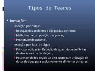 Tipos de Teares
 Inovações
 Inserção por pinças
 Redução dos acidentes e das perdas de trama;
 Melhorias na composição das pinças;
 Produtividade razoável.
 Inserção por Jato-de-água
 Principal utilização: Redução da quantidade de fibrilas
dentro as sala de tecelagem;
 Poucas unidades devido ao alto custo para utilização de
dutos de água para exclusivamente alimentar os teares.
 