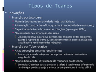 Tipos de Teares
 Inovações
 Inserção por Jato-de-ar
 Maioria dos teares em atividade hoje nas fábricas;
 Alta relação custo x benefício, quanto à produtividade e consumo;
 Capacidade de trabalho em altas rotações (750 – 900 RPM);
 Necessidade de climatação das salas
 Umidade relativa do ar deve permanecer alta para evitar problemas
quanto à ruptura de trama e, consequentemente, quanto à saúde do
trabalhador e rendimento das máquinas.
 Inserção por Tubo rotativo
 Altas produções em altos rendimentos;
 Poucas paradas de máquinas por ruptura de trama, ou abertura
irregular da cala.
 Não foi bem aceita: Dificuldade de mudança do desenho
 Exemplo: O tambor para a produzir o tafetá é totalmente diferente do
tambor que produz a sarja e a troca de um pelo outro é muito difícil.
 
