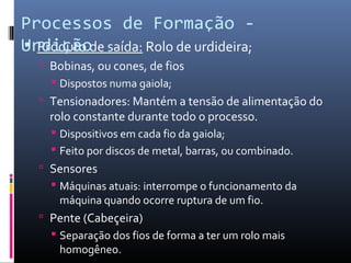  Produto de saída: Rolo de urdideira;
 Bobinas, ou cones, de fios
 Dispostos numa gaiola;
 Tensionadores: Mantém a tensão de alimentação do
rolo constante durante todo o processo.
 Dispositivos em cada fio da gaiola;
 Feito por discos de metal, barras, ou combinado.
 Sensores
 Máquinas atuais: interrompe o funcionamento da
máquina quando ocorre ruptura de um fio.
 Pente (Cabeçeira)
 Separação dos fios de forma a ter um rolo mais
homogêneo.
Processos de Formação -
Urdição
 