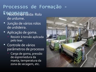 Processos de Formação -
Engomagem Produto de saída: Rolo
de urdume.
 Junção de vários rolos
de urdideira.
 Aplicação de goma.
 Resistir à tensão aplicada
pelo tear.
 Controle de vários
parâmetros de processo
 Carga de goma, pressão
de espremedura da
manta, temperatura da
zona de secagem, etc.
 