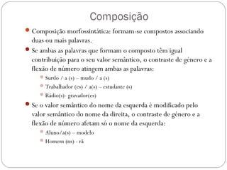 Composição
Composição morfossintática: formam-se compostos associando
duas ou mais palavras.
Se ambas as palavras que formam o composto têm igual
contribuição para o seu valor semântico, o contraste de género e a
flexão de número atingem ambas as palavras:
Surdo / a (s) – mudo / a (s)
Trabalhador (es) / a(s) – estudante (s)
Rádio(s)- gravador(es)
Se o valor semântico do nome da esquerda é modificado pelo
valor semântico do nome da direita, o contraste de género e a
flexão de número afetam só o nome da esquerda:
Aluno/a(s) – modelo
Homem (ns) - rã
 