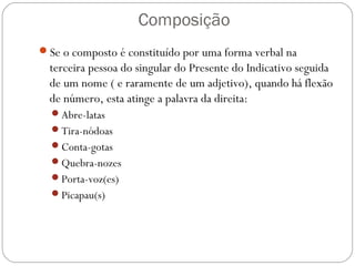 Composição
Se o composto é constituído por uma forma verbal na
terceira pessoa do singular do Presente do Indicativo seguida
de um nome ( e raramente de um adjetivo), quando há flexão
de número, esta atinge a palavra da direita:
Abre-latas
Tira-nódoas
Conta-gotas
Quebra-nozes
Porta-voz(es)
Picapau(s)
 